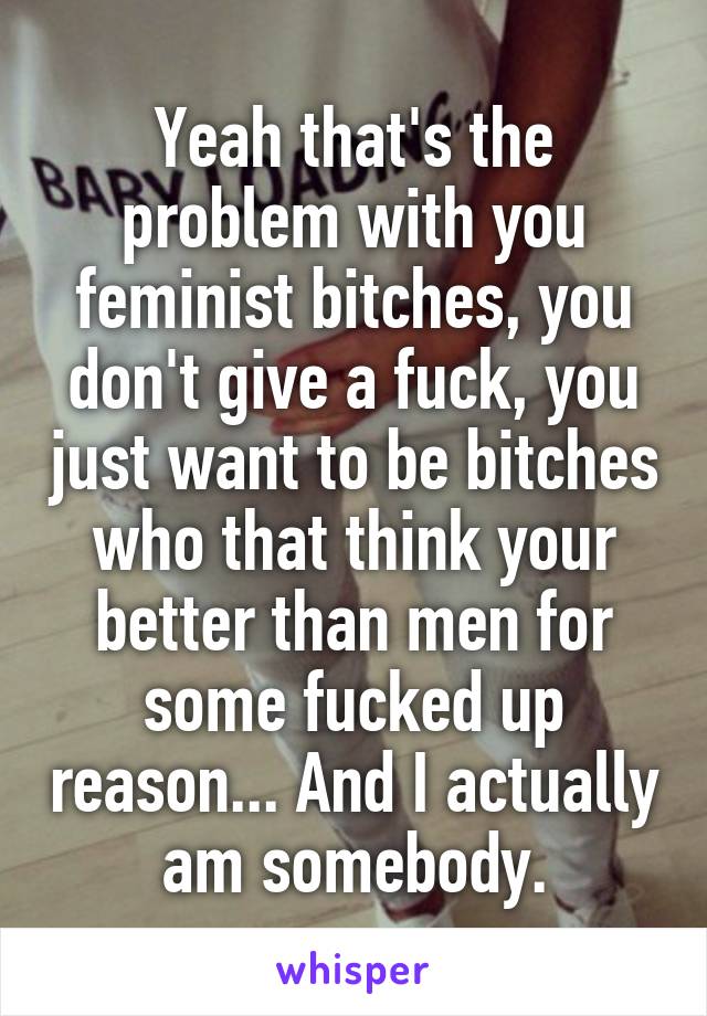 Yeah that's the problem with you feminist bitches, you don't give a fuck, you just want to be bitches who that think your better than men for some fucked up reason... And I actually am somebody.