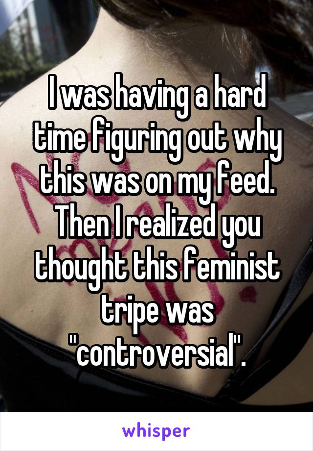 I was having a hard time figuring out why this was on my feed. Then I realized you thought this feminist tripe was "controversial".