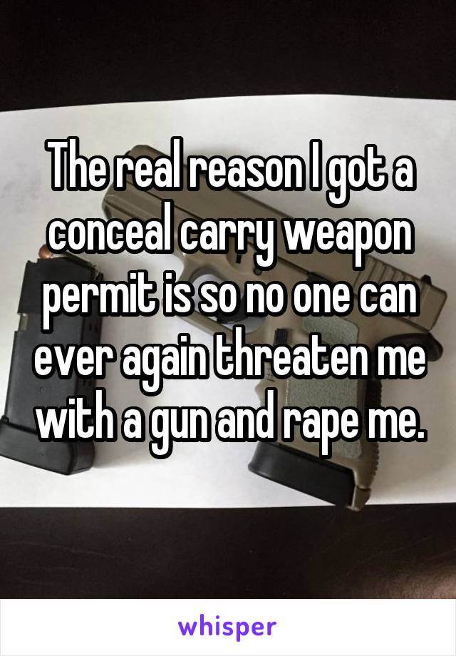 The real reason I got a conceal carry weapon permit is so no one can ever again threaten me with a gun and rape me. 