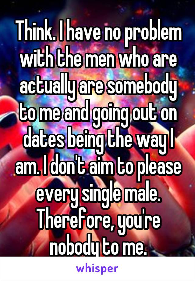 Think. I have no problem with the men who are actually are somebody to me and going out on dates being the way I am. I don't aim to please every single male. Therefore, you're nobody to me.