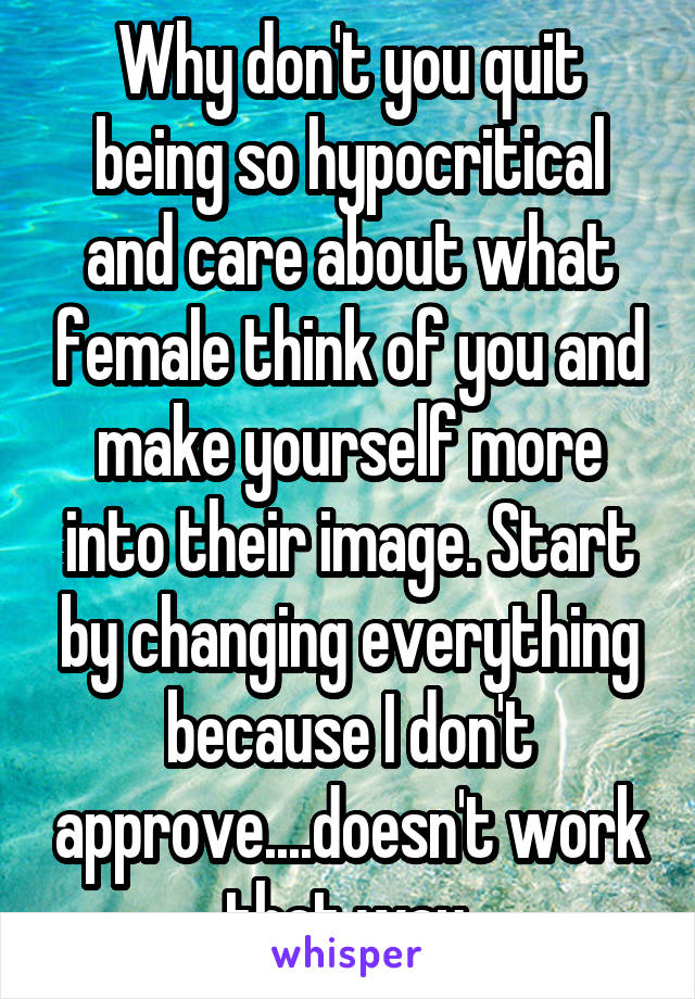 Why don't you quit being so hypocritical and care about what female think of you and make yourself more into their image. Start by changing everything because I don't approve....doesn't work that way.