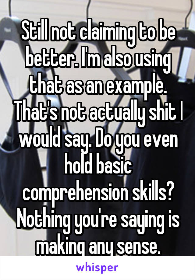 Still not claiming to be better. I'm also using that as an example. That's not actually shit I would say. Do you even hold basic comprehension skills? Nothing you're saying is making any sense.