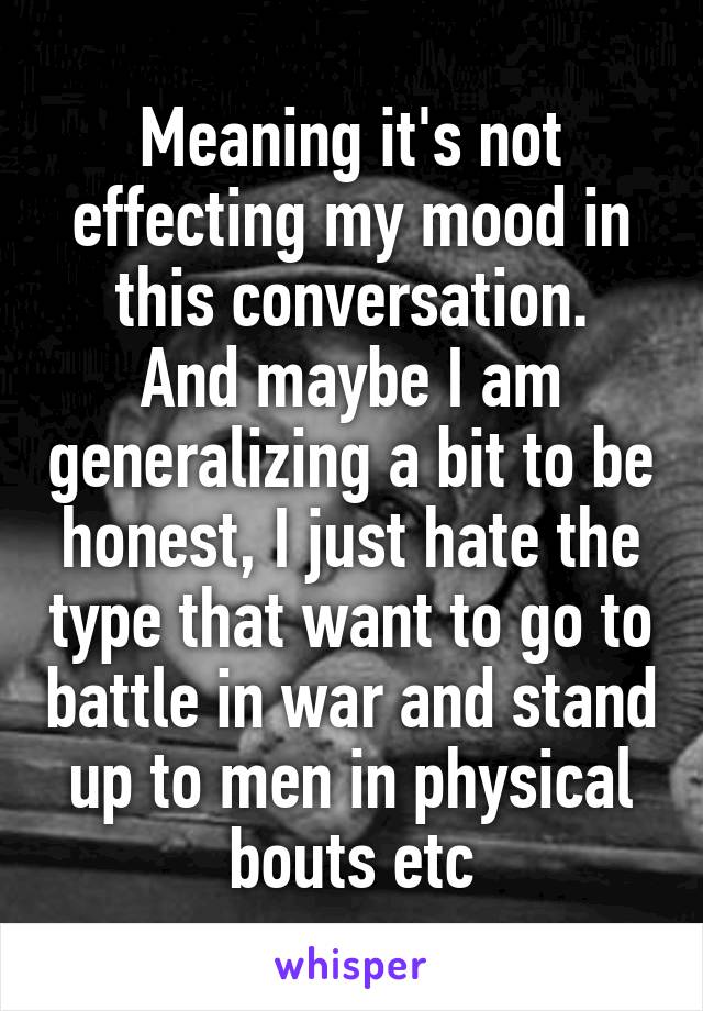 Meaning it's not effecting my mood in this conversation.
And maybe I am generalizing a bit to be honest, I just hate the type that want to go to battle in war and stand up to men in physical bouts etc