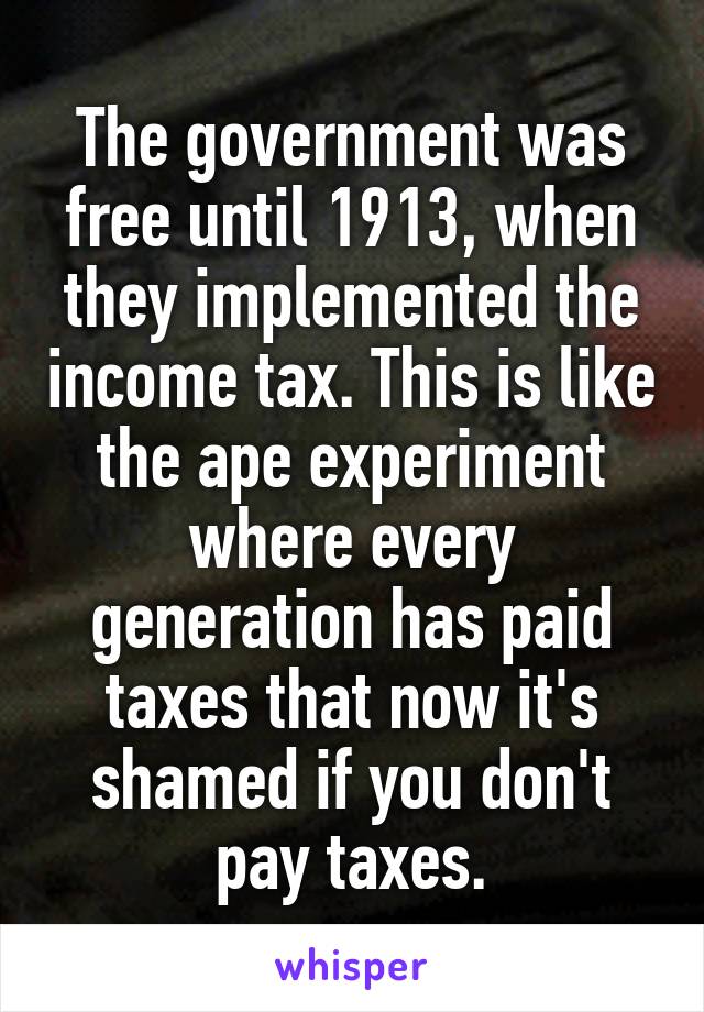 The government was free until 1913, when they implemented the income tax. This is like the ape experiment where every generation has paid taxes that now it's shamed if you don't pay taxes.