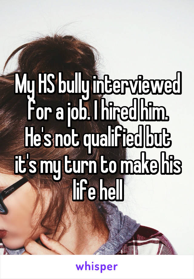 My HS bully interviewed for a job. I hired him. He's not qualified but it's my turn to make his life hell