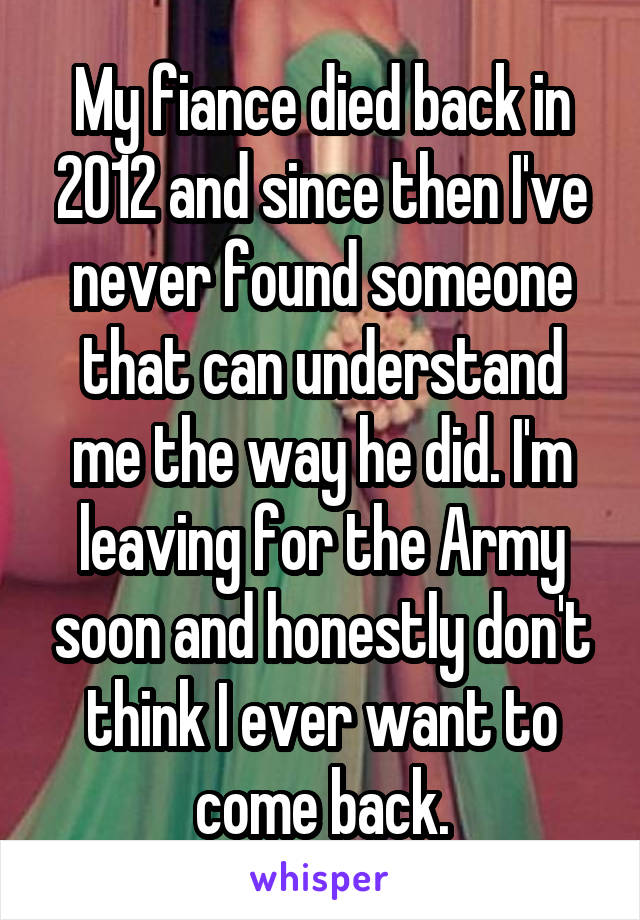 My fiance died back in 2012 and since then I've never found someone that can understand me the way he did. I'm leaving for the Army soon and honestly don't think I ever want to come back.