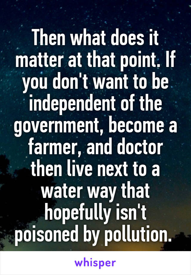 Then what does it matter at that point. If you don't want to be independent of the government, become a farmer, and doctor then live next to a water way that hopefully isn't poisoned by pollution. 