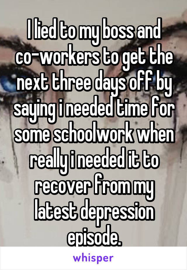 I lied to my boss and co-workers to get the next three days off by saying i needed time for some schoolwork when really i needed it to recover from my latest depression episode.