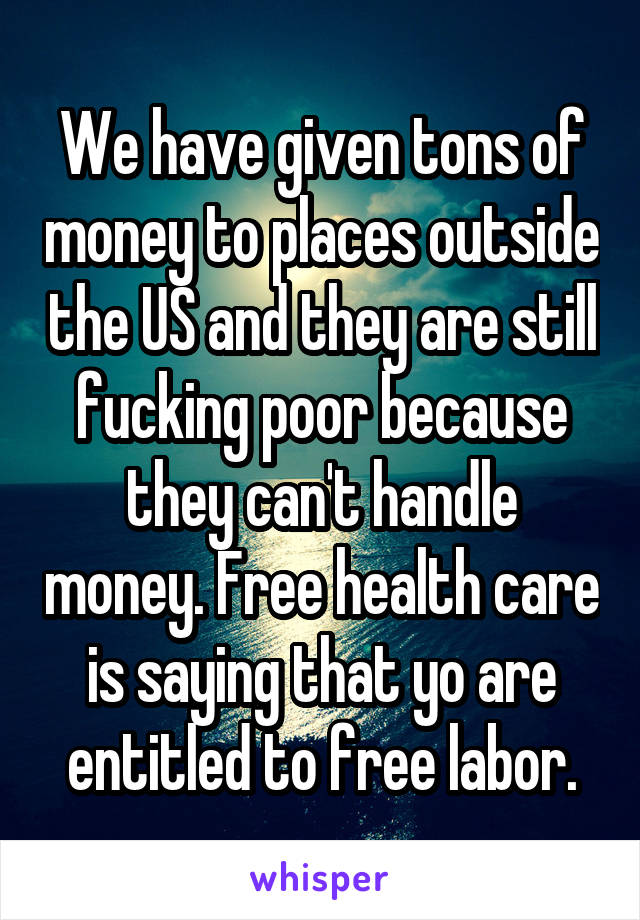 We have given tons of money to places outside the US and they are still fucking poor because they can't handle money. Free health care is saying that yo are entitled to free labor.