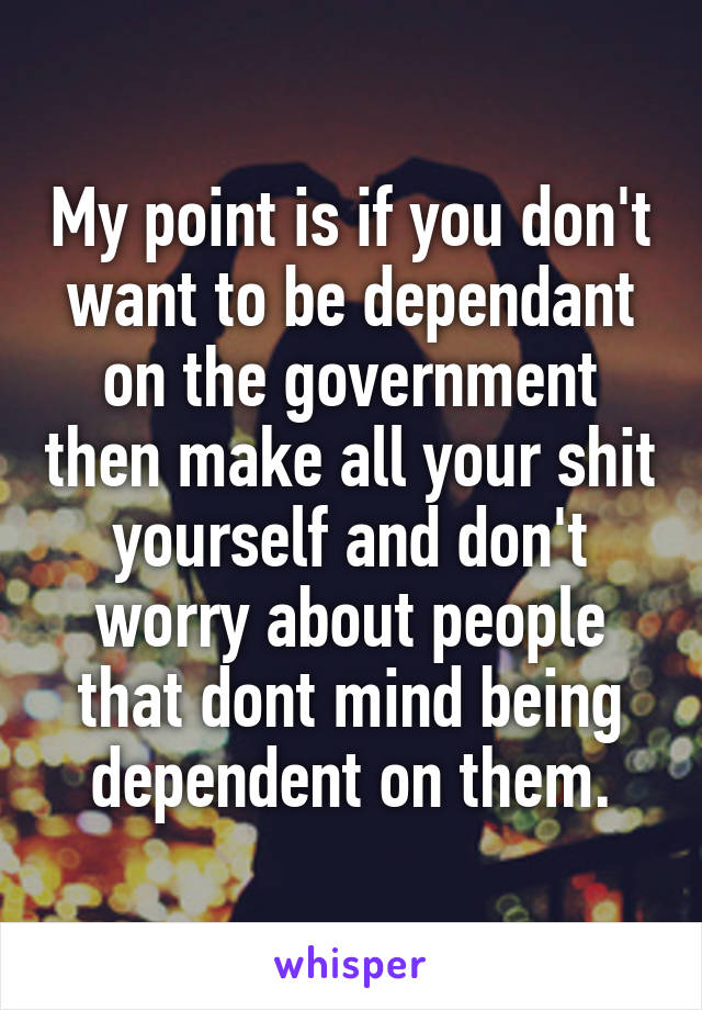 My point is if you don't want to be dependant on the government then make all your shit yourself and don't worry about people that dont mind being dependent on them.