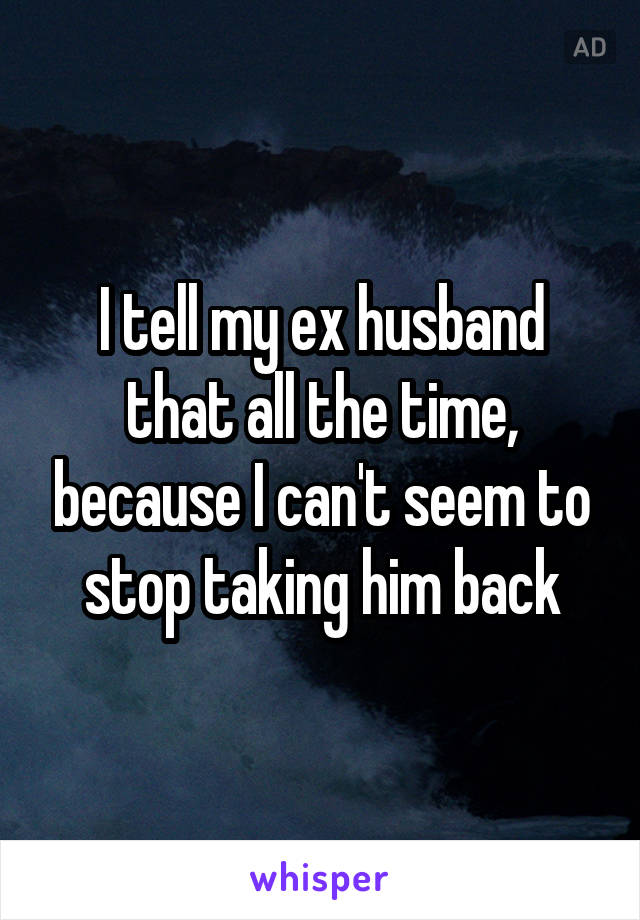 I tell my ex husband that all the time, because I can't seem to stop taking him back
