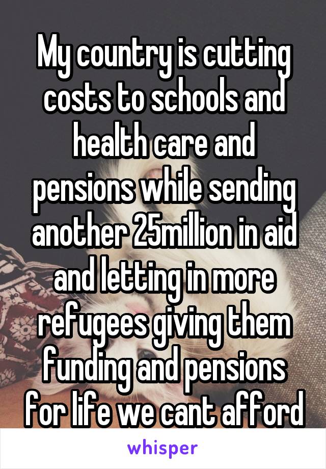 My country is cutting costs to schools and health care and pensions while sending another 25million in aid and letting in more refugees giving them funding and pensions for life we cant afford