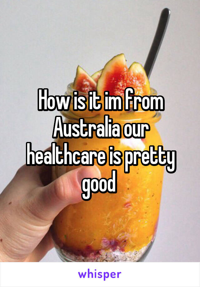 How is it im from Australia our healthcare is pretty good 