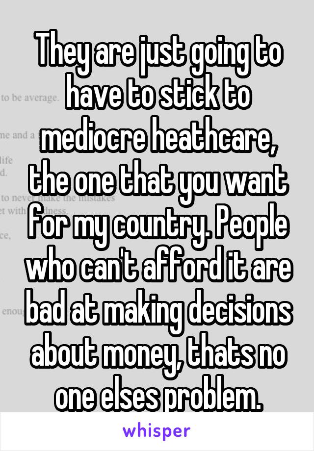 They are just going to have to stick to mediocre heathcare, the one that you want for my country. People who can't afford it are bad at making decisions about money, thats no one elses problem.