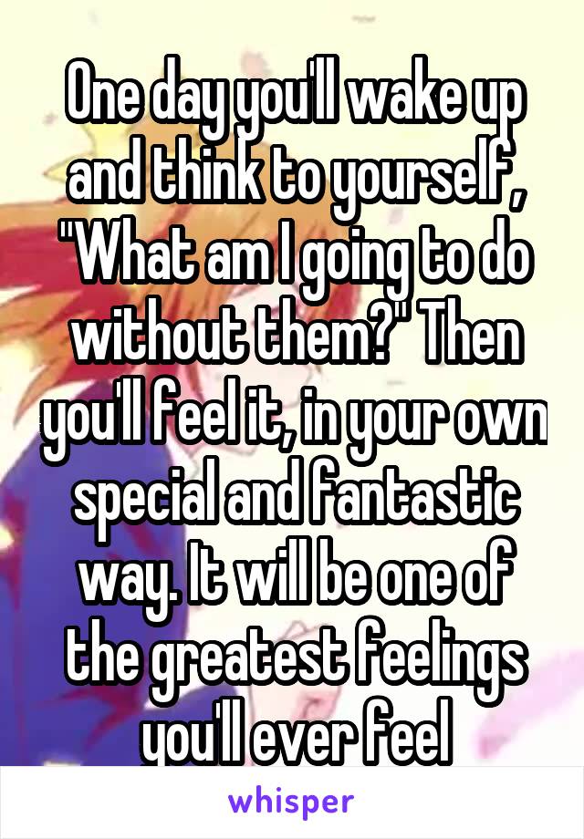 One day you'll wake up and think to yourself, "What am I going to do without them?" Then you'll feel it, in your own special and fantastic way. It will be one of the greatest feelings you'll ever feel