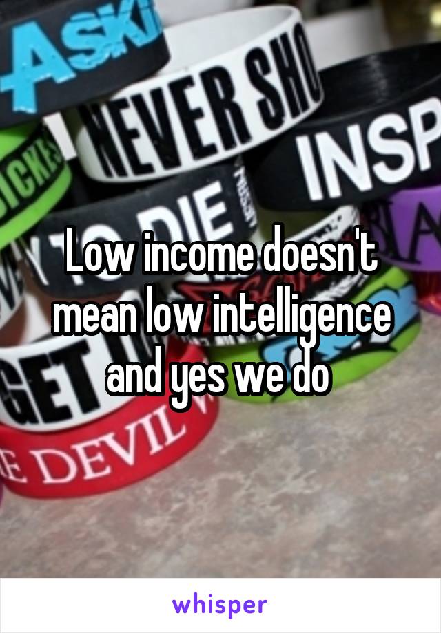 Low income doesn't mean low intelligence and yes we do 