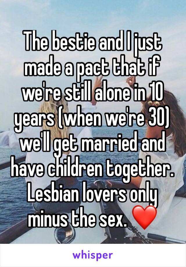 The bestie and I just made a pact that if we're still alone in 10 years (when we're 30) we'll get married and have children together. Lesbian lovers only 
minus the sex. ❤️