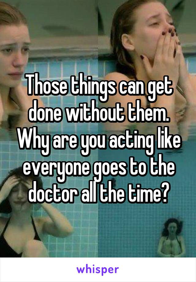 Those things can get done without them. Why are you acting like everyone goes to the doctor all the time?