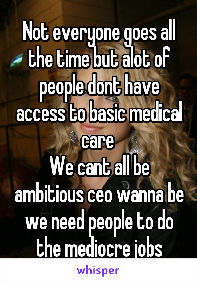 Not everyone goes all the time but alot of people dont have access to basic medical care 
We cant all be ambitious ceo wanna be we need people to do the mediocre jobs