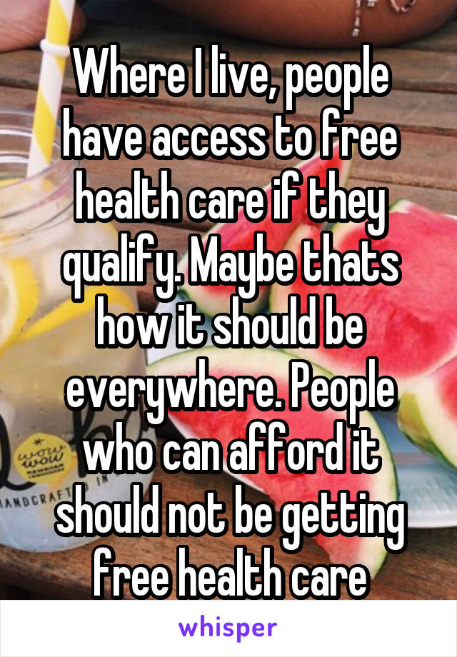 Where I live, people have access to free health care if they qualify. Maybe thats how it should be everywhere. People who can afford it should not be getting free health care