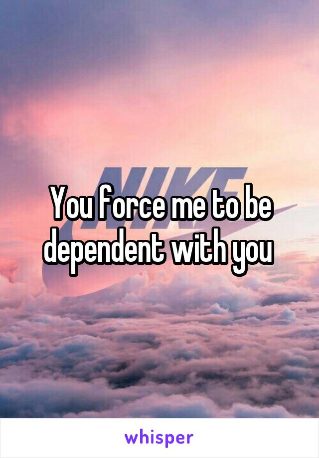 You force me to be dependent with you 