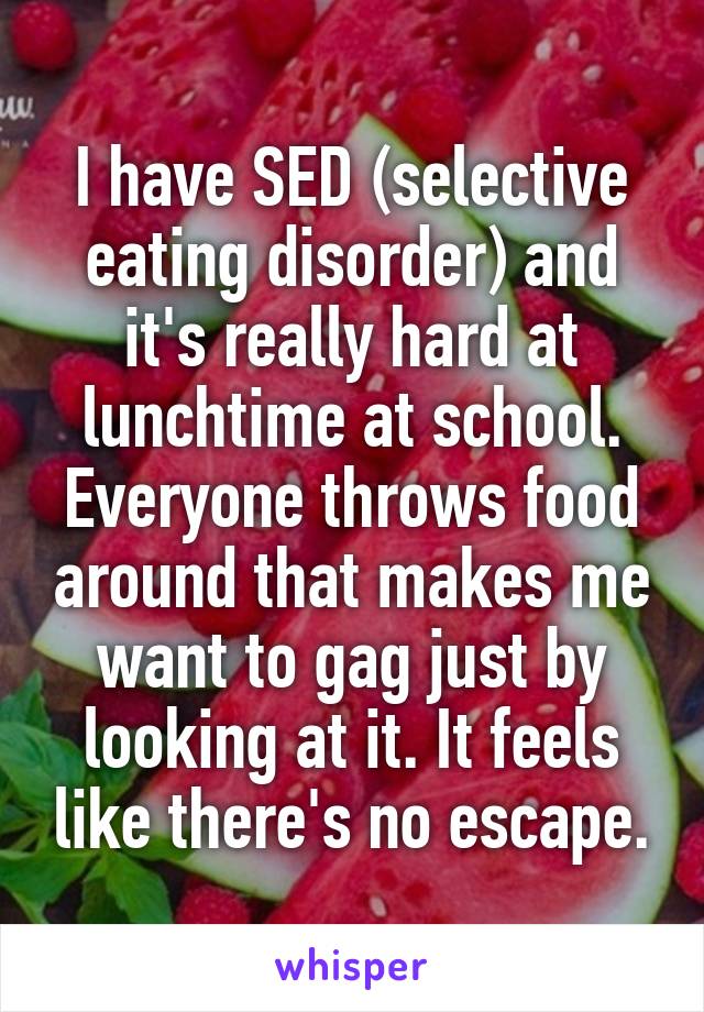 I have SED (selective eating disorder) and it's really hard at lunchtime at school. Everyone throws food around that makes me want to gag just by looking at it. It feels like there's no escape.