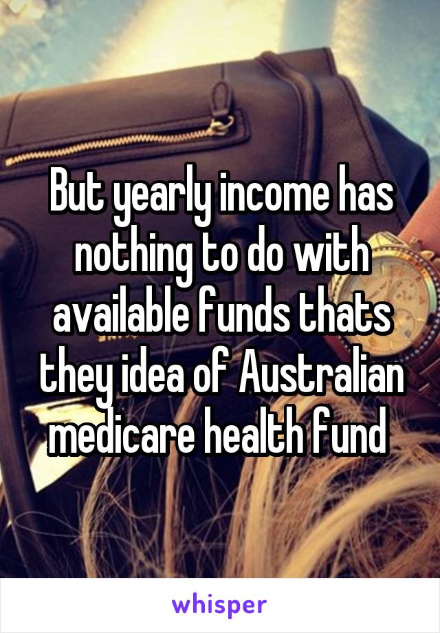 But yearly income has nothing to do with available funds thats they idea of Australian medicare health fund 