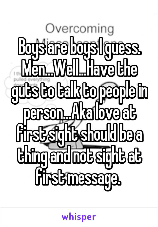 Boys are boys I guess. Men...Well...Have the guts to talk to people in person...Aka love at first sight should be a thing and not sight at first message. 