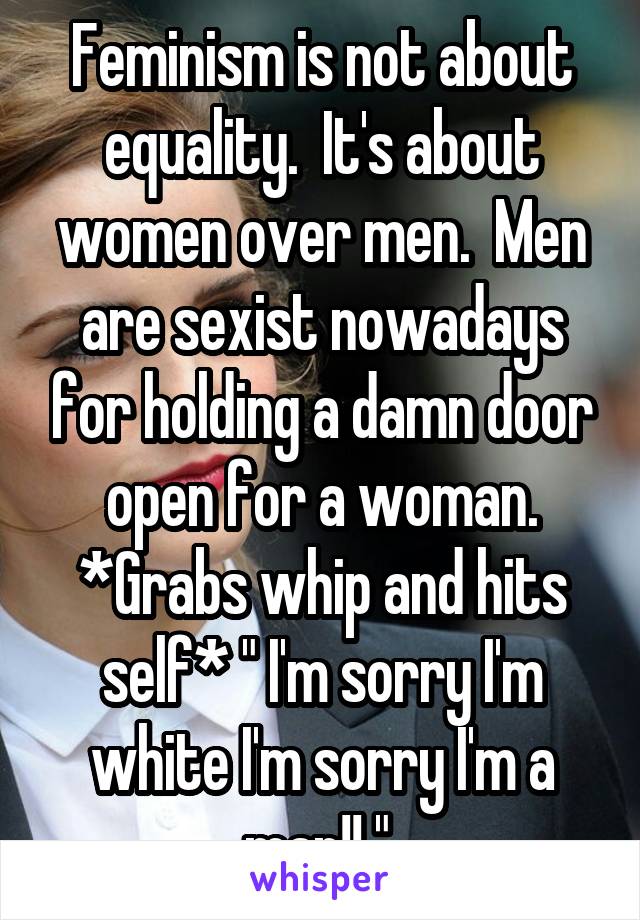 Feminism is not about equality.  It's about women over men.  Men are sexist nowadays for holding a damn door open for a woman. *Grabs whip and hits self* " I'm sorry I'm white I'm sorry I'm a man!! " 