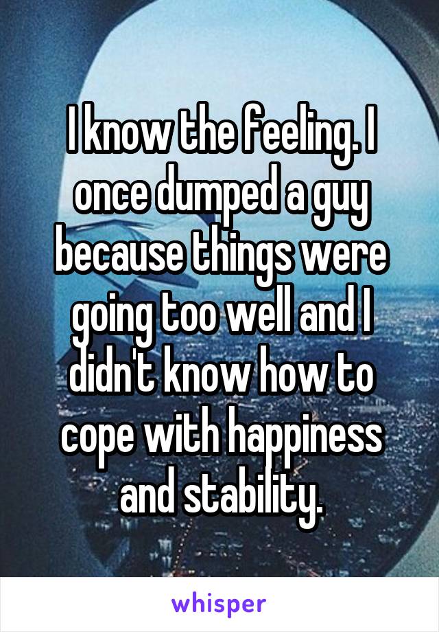 I know the feeling. I once dumped a guy because things were going too well and I didn't know how to cope with happiness and stability.