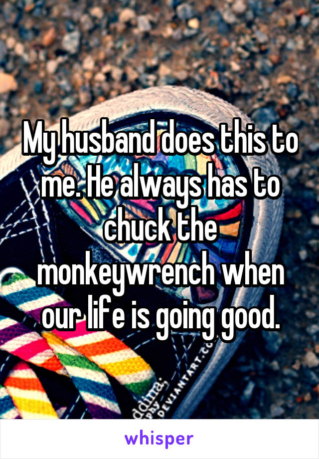 My husband does this to me. He always has to chuck the monkeywrench when our life is going good.