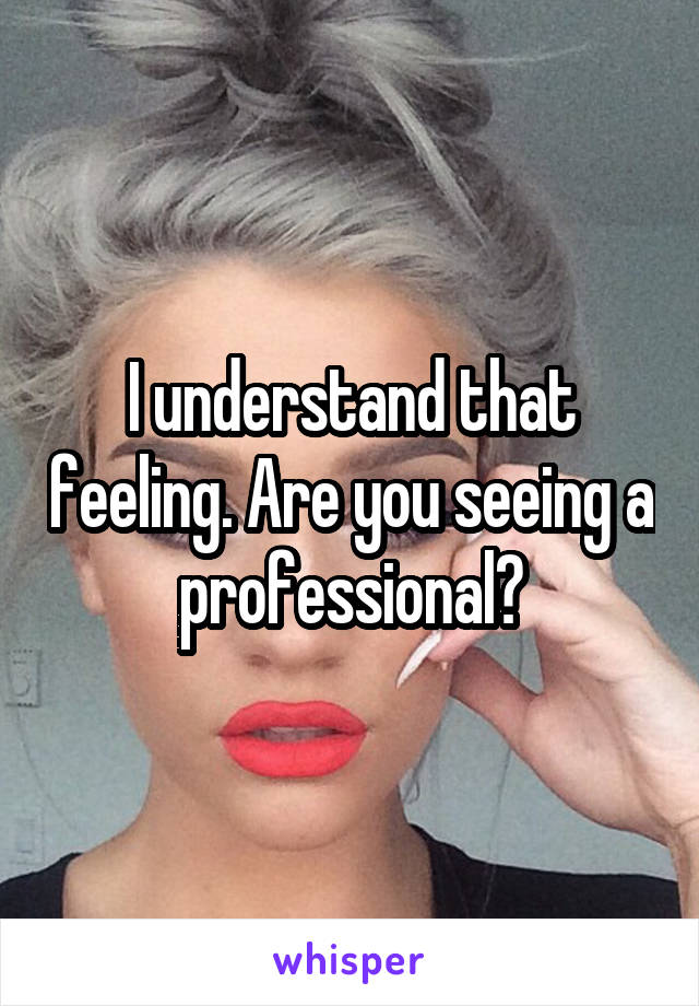 I understand that feeling. Are you seeing a professional?