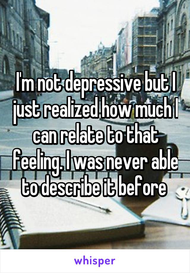 I'm not depressive but I just realized how much I can relate to that feeling. I was never able to describe it before 