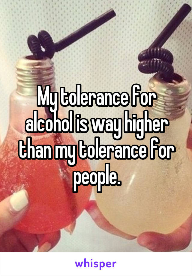 My tolerance for alcohol is way higher than my tolerance for people.