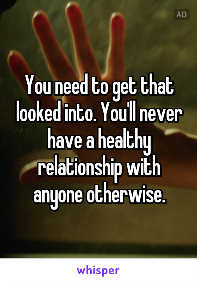 You need to get that looked into. You'll never have a healthy relationship with anyone otherwise.