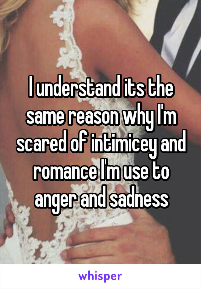 I understand its the same reason why I'm scared of intimicey and romance I'm use to anger and sadness
