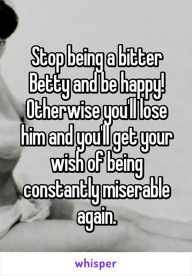 Stop being a bitter Betty and be happy! Otherwise you'll lose him and you'll get your wish of being constantly miserable again.