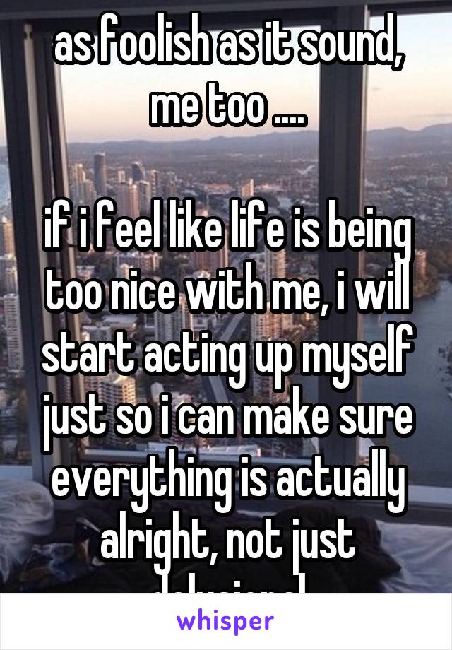 as foolish as it sound, me too ....

if i feel like life is being too nice with me, i will start acting up myself just so i can make sure everything is actually alright, not just delusional