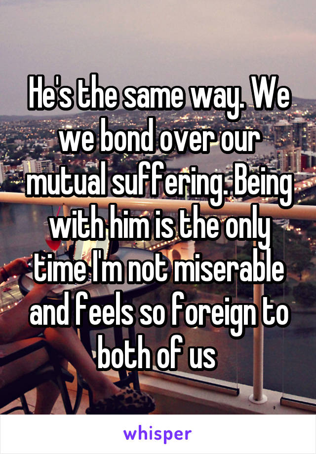He's the same way. We we bond over our mutual suffering. Being with him is the only time I'm not miserable and feels so foreign to both of us 