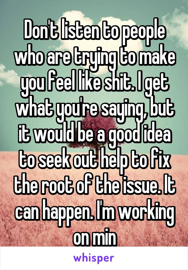 Don't listen to people who are trying to make you feel like shit. I get what you're saying, but it would be a good idea to seek out help to fix the root of the issue. It can happen. I'm working on min