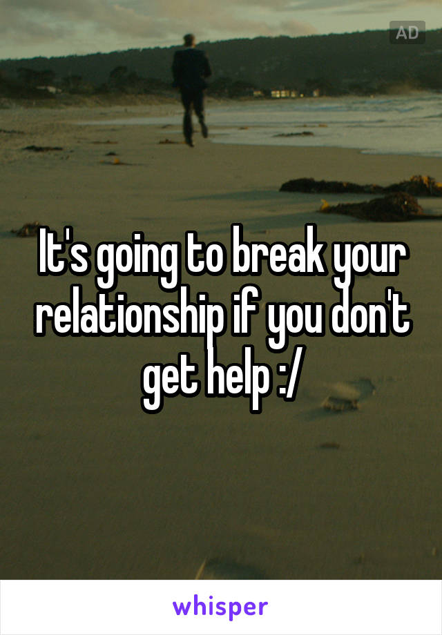 It's going to break your relationship if you don't get help :/