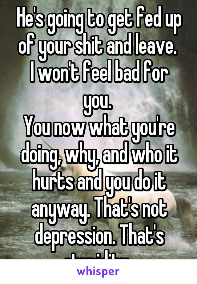 He's going to get fed up of your shit and leave. 
I won't feel bad for you. 
You now what you're doing, why, and who it hurts and you do it anyway. That's not depression. That's stupidity. 
