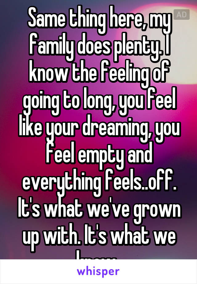Same thing here, my family does plenty. I know the feeling of going to long, you feel like your dreaming, you feel empty and everything feels..off. It's what we've grown up with. It's what we know. 