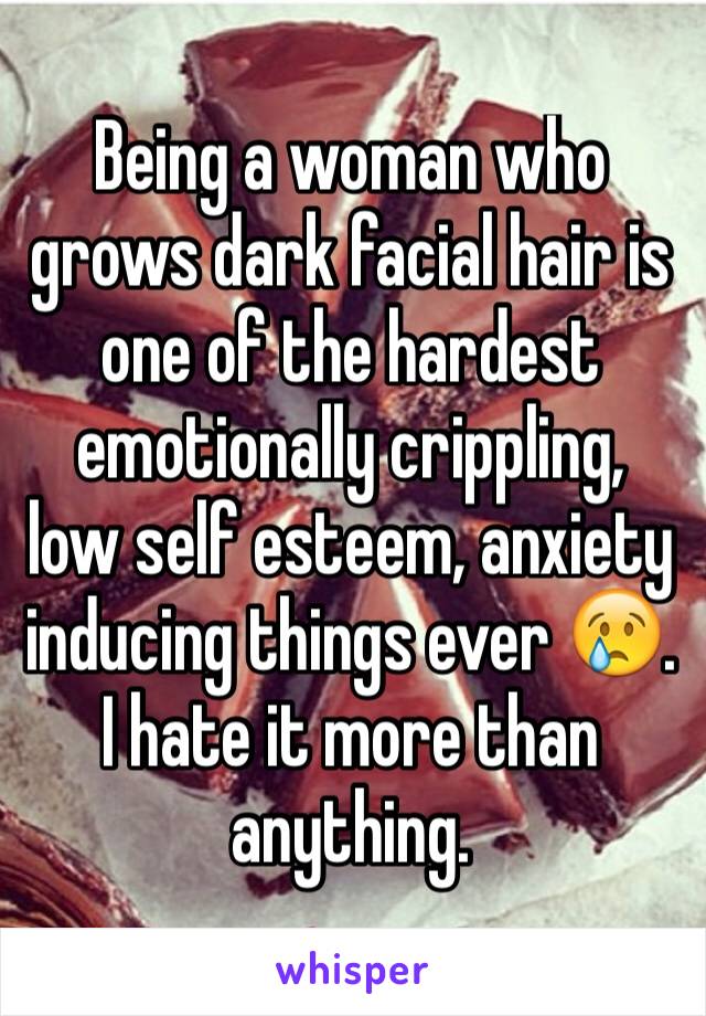 Being a woman who grows dark facial hair is one of the hardest emotionally crippling,  low self esteem, anxiety inducing things ever 😢. I hate it more than anything.