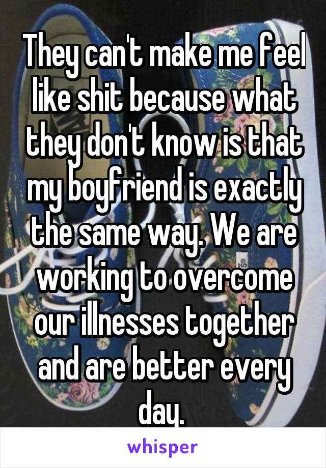 They can't make me feel like shit because what they don't know is that my boyfriend is exactly the same way. We are working to overcome our illnesses together and are better every day. 