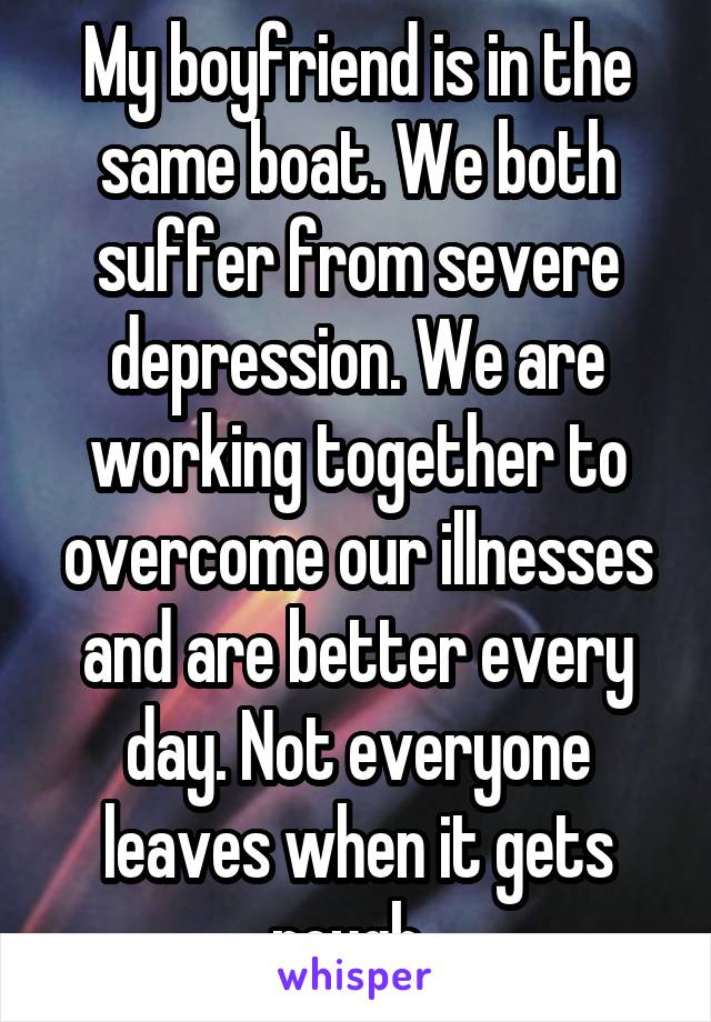 My boyfriend is in the same boat. We both suffer from severe depression. We are working together to overcome our illnesses and are better every day. Not everyone leaves when it gets rough. 