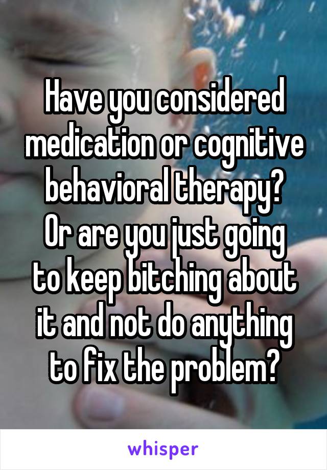 Have you considered medication or cognitive behavioral therapy?
Or are you just going to keep bitching about it and not do anything to fix the problem?