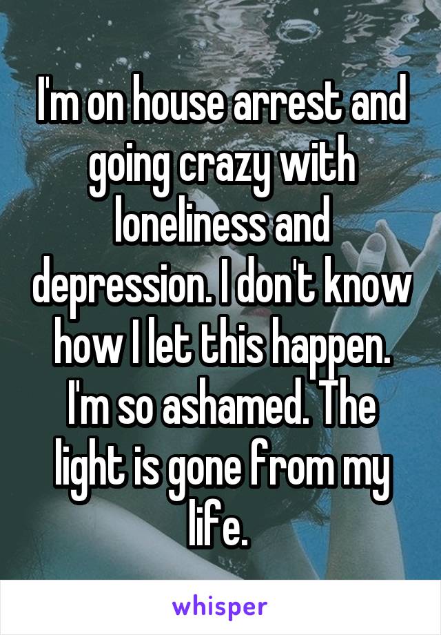 I'm on house arrest and going crazy with loneliness and depression. I don't know how I let this happen. I'm so ashamed. The light is gone from my life. 