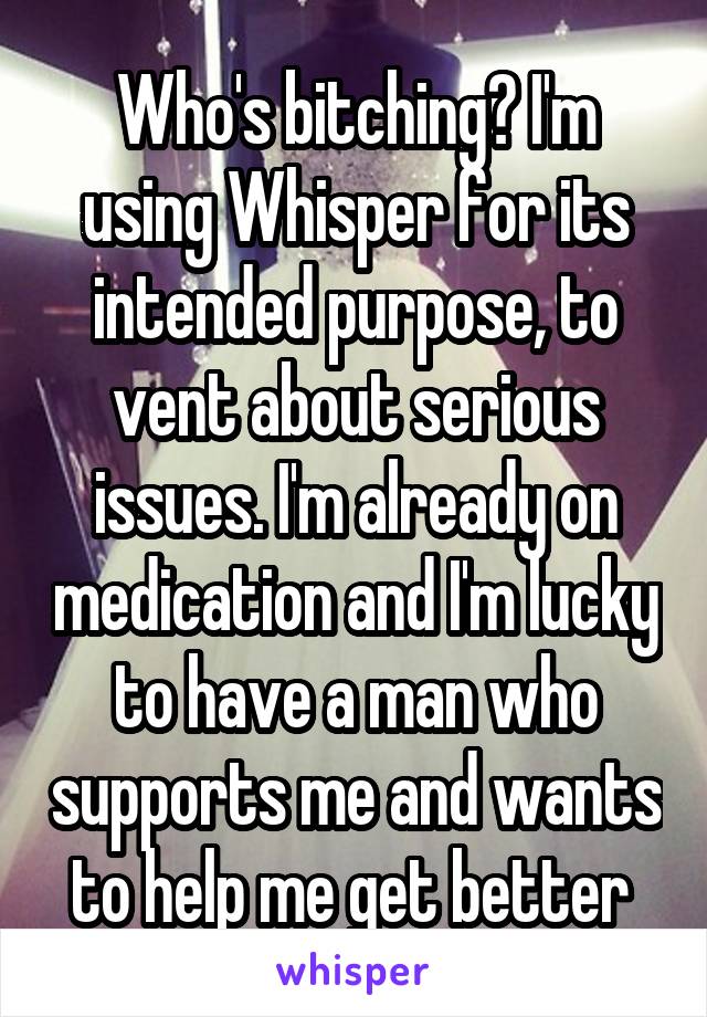Who's bitching? I'm using Whisper for its intended purpose, to vent about serious issues. I'm already on medication and I'm lucky to have a man who supports me and wants to help me get better 