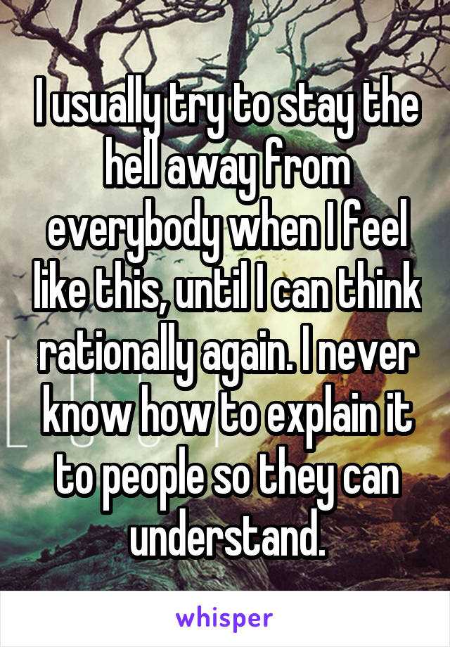 I usually try to stay the hell away from everybody when I feel like this, until I can think rationally again. I never know how to explain it to people so they can understand.